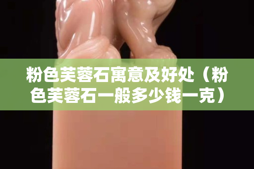 粉色芙蓉石寓意及好处（粉色芙蓉石一般多少钱一克）