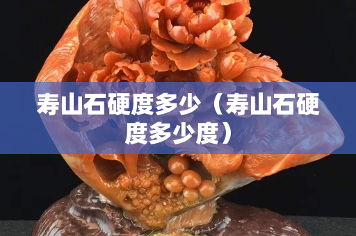 寿山石硬度多少（寿山石硬度多少度）