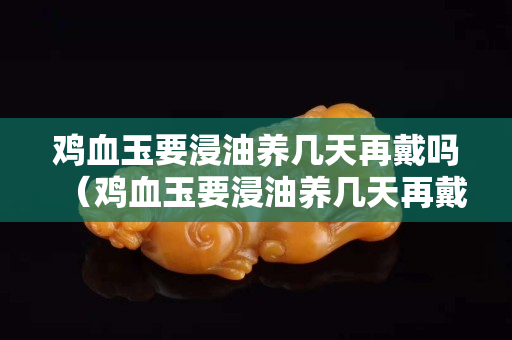 鸡血玉要浸油养几天再戴吗（鸡血玉要浸油养几天再戴吗）