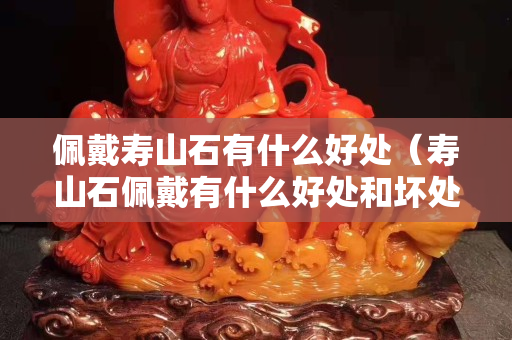 佩戴寿山石有什么好处（寿山石佩戴有什么好处和坏处）