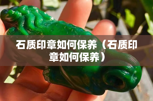 石质印章如何保养（石质印章如何保养）