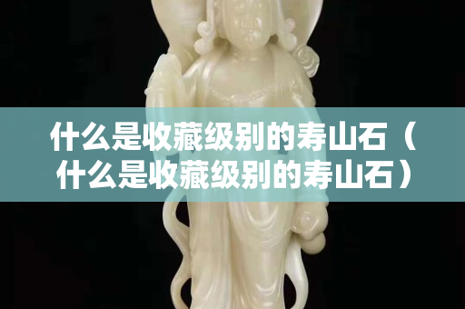 什么是收藏级别的寿山石（什么是收藏级别的寿山石）