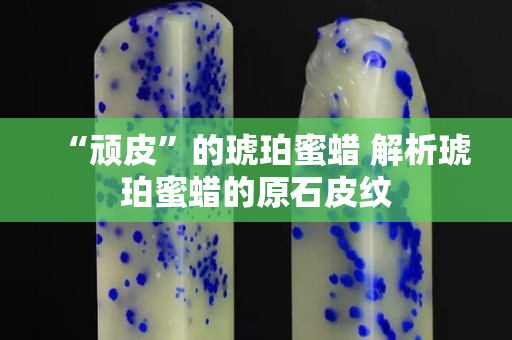 “顽皮”的琥珀蜜蜡 解析琥珀蜜蜡的原石皮纹