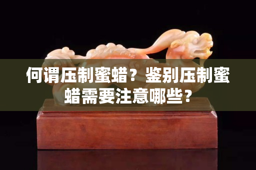 何谓压制蜜蜡？鉴别压制蜜蜡需要注意哪些？