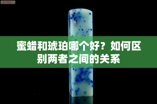 蜜蜡和琥珀哪个好？如何区别两者之间的关系