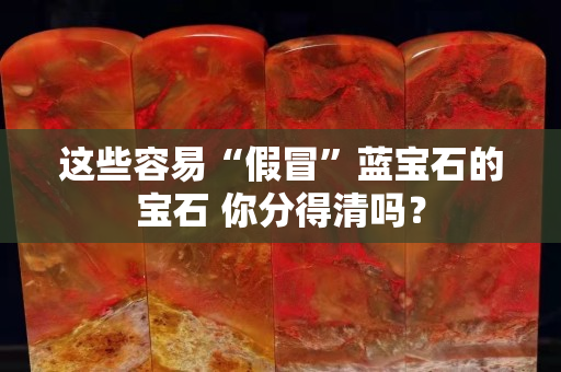 这些容易“假冒”蓝宝石的宝石 你分得清吗？