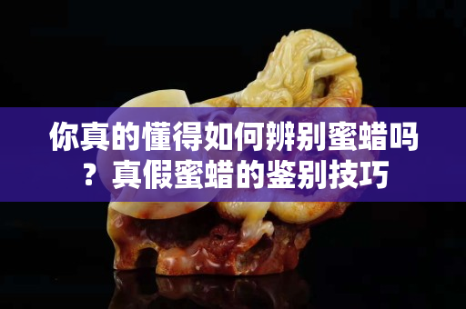 你真的懂得如何辨别蜜蜡吗？真假蜜蜡的鉴别技巧