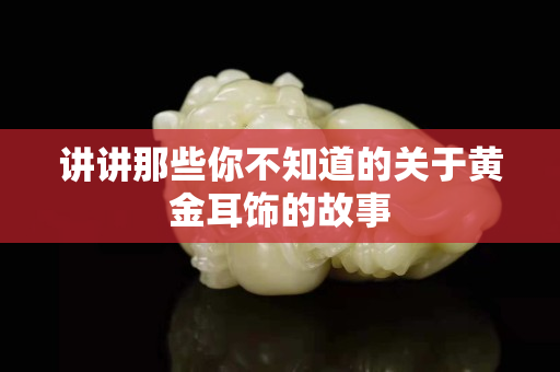 讲讲那些你不知道的关于黄金耳饰的故事
