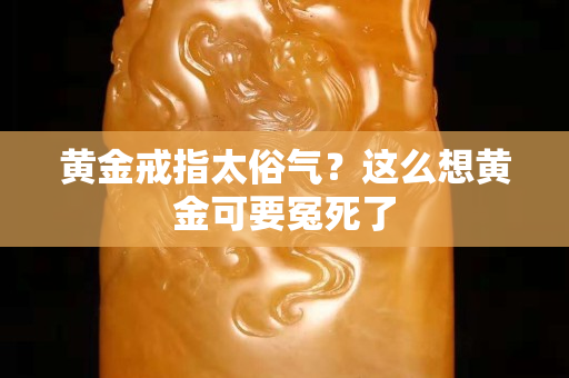 黄金戒指太俗气？这么想黄金可要冤死了