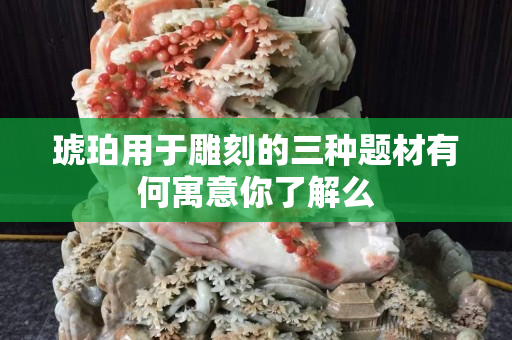 琥珀用于雕刻的三种题材有何寓意你了解么