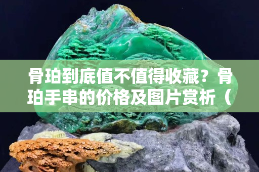 骨珀到底值不值得收藏？骨珀手串的价格及图片赏析（高清图组