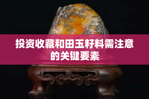 投资收藏和田玉籽料需注意的关键要素