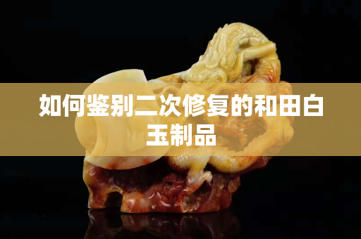 如何鉴别二次修复的和田白玉制品