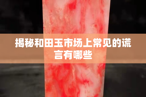 揭秘和田玉市场上常见的谎言有哪些