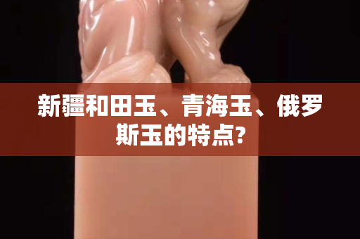 新疆和田玉、青海玉、俄罗斯玉的特点?
