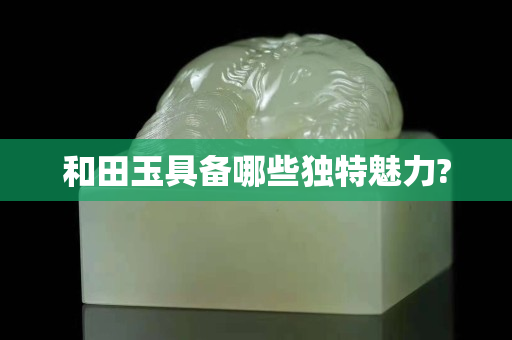 和田玉具备哪些独特魅力?