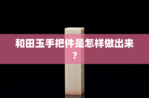 和田玉手把件是怎样做出来?