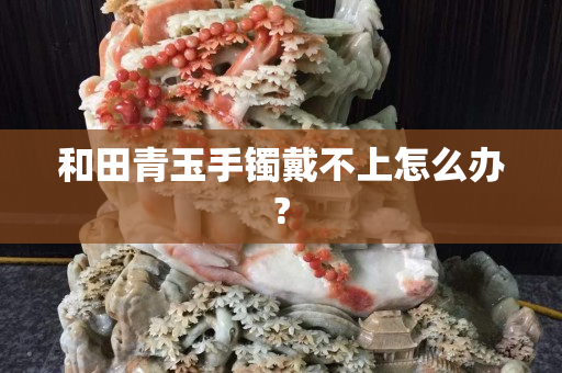 和田青玉手镯戴不上怎么办?
