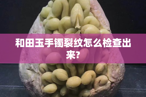 和田玉手镯裂纹怎么检查出来?