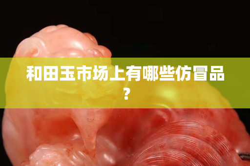 和田玉市场上有哪些仿冒品？