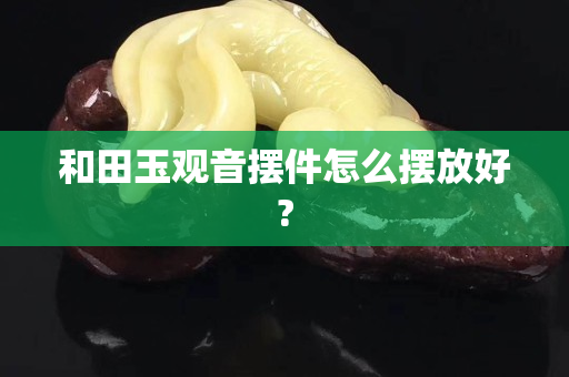 和田玉观音摆件怎么摆放好?