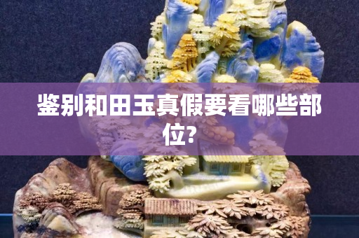 鉴别和田玉真假要看哪些部位?