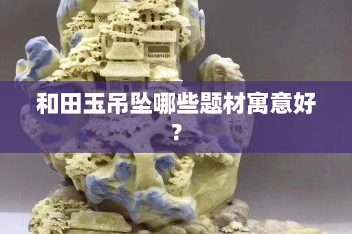 和田玉吊坠哪些题材寓意好?