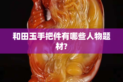 和田玉手把件有哪些人物题材?