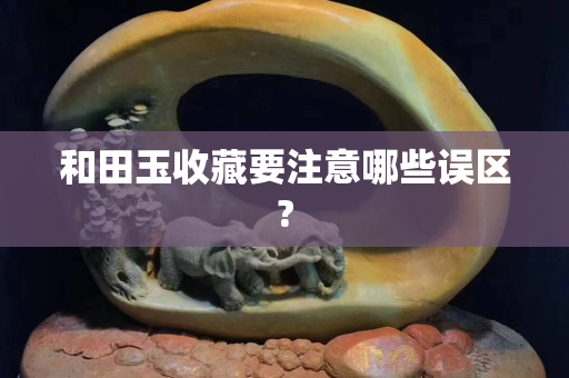和田玉收藏要注意哪些误区?