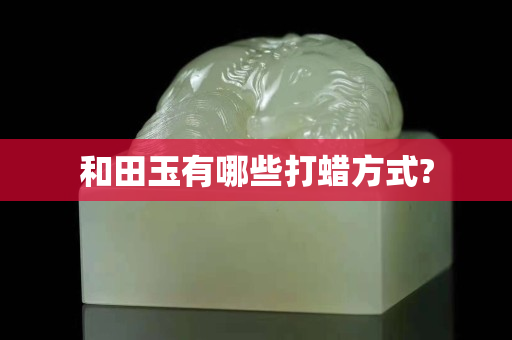 和田玉有哪些打蜡方式?