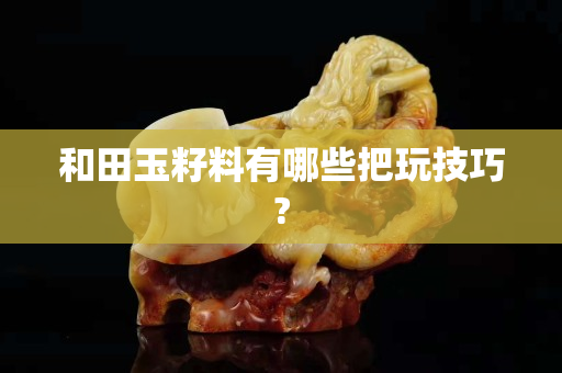 和田玉籽料有哪些把玩技巧?