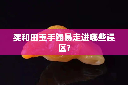 买和田玉手镯易走进哪些误区?