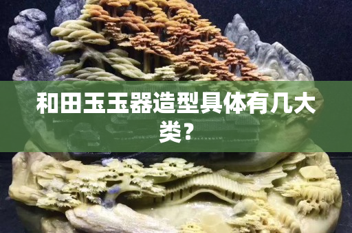 和田玉玉器造型具体有几大类？