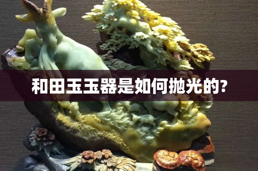 和田玉玉器是如何抛光的?
