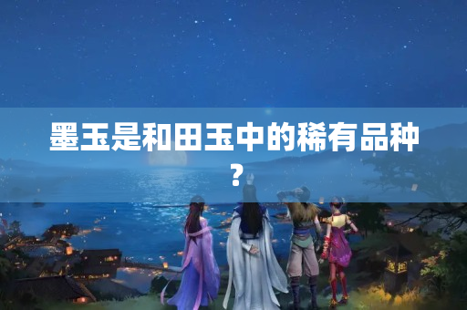 墨玉是和田玉中的稀有品种？