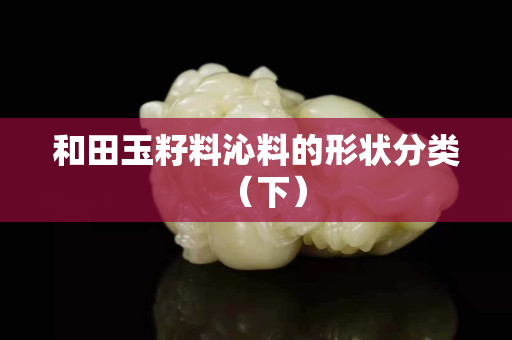 和田玉籽料沁料的形状分类（下）