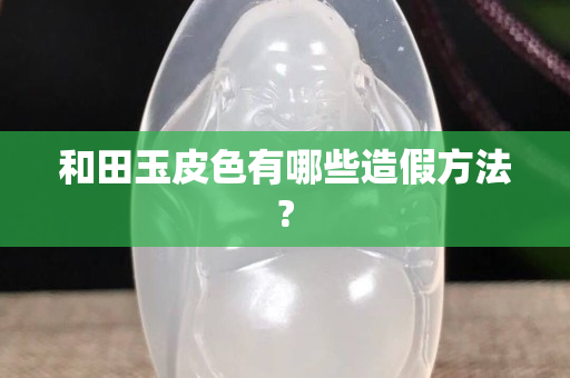 和田玉皮色有哪些造假方法?