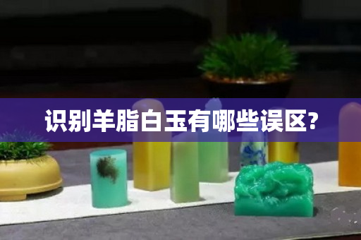 识别羊脂白玉有哪些误区?