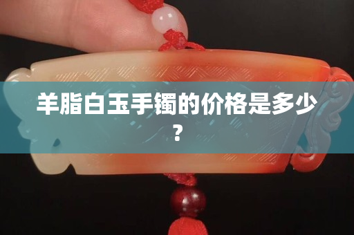 羊脂白玉手镯的价格是多少?