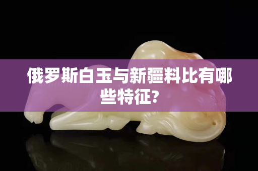 俄罗斯白玉与新疆料比有哪些特征?