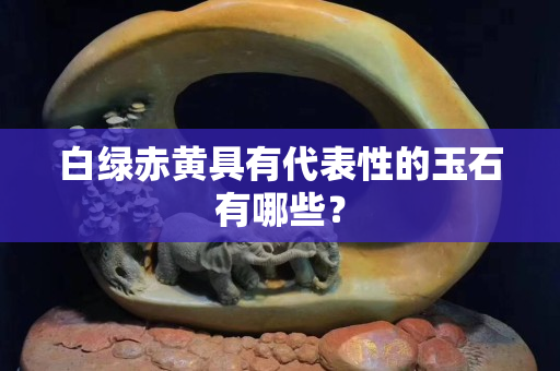 白绿赤黄具有代表性的玉石有哪些？