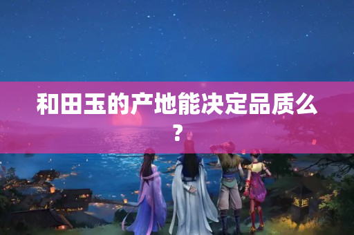 和田玉的产地能决定品质么?