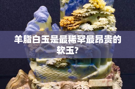 羊脂白玉是最稀罕最昂贵的软玉?