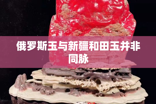 俄罗斯玉与新疆和田玉并非同脉