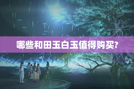 哪些和田玉白玉值得购买?