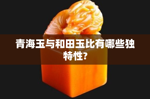 青海玉与和田玉比有哪些独特性?