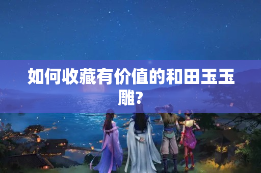 如何收藏有价值的和田玉玉雕?