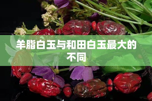 羊脂白玉与和田白玉最大的不同
