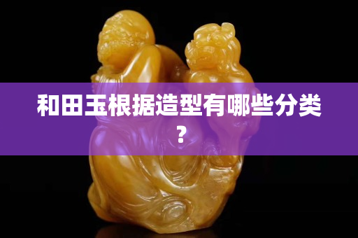 和田玉根据造型有哪些分类？