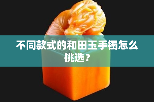 不同款式的和田玉手镯怎么挑选？